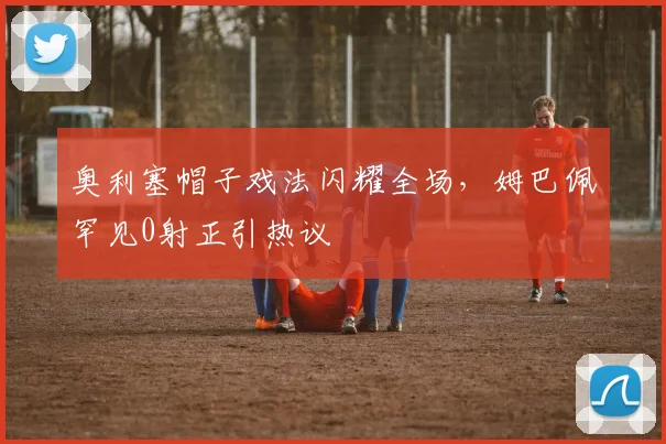 奥利塞帽子戏法闪耀全场,姆巴佩罕见0射正引热议