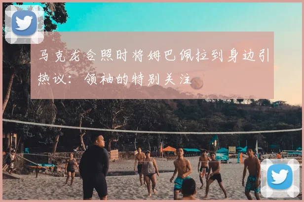 马克龙合照时将姆巴佩拉到身边引热议：领袖的特别关注