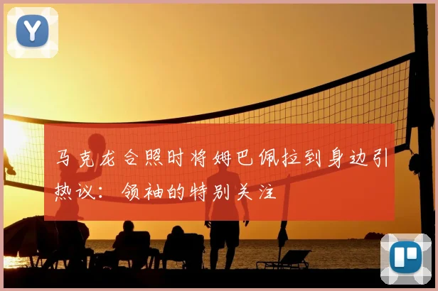 马克龙合照时将姆巴佩拉到身边引热议:领袖的特别关注