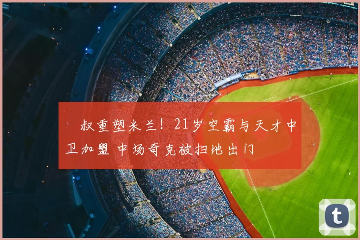 囧叔重塑米兰！21岁空霸与天才中卫加盟 中场奇克被扫地出门