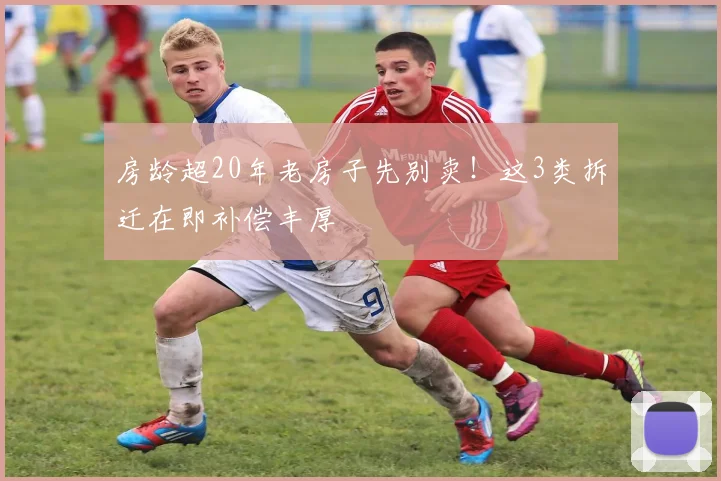 房龄超20年老房子先别卖！这3类拆迁在即补偿丰厚