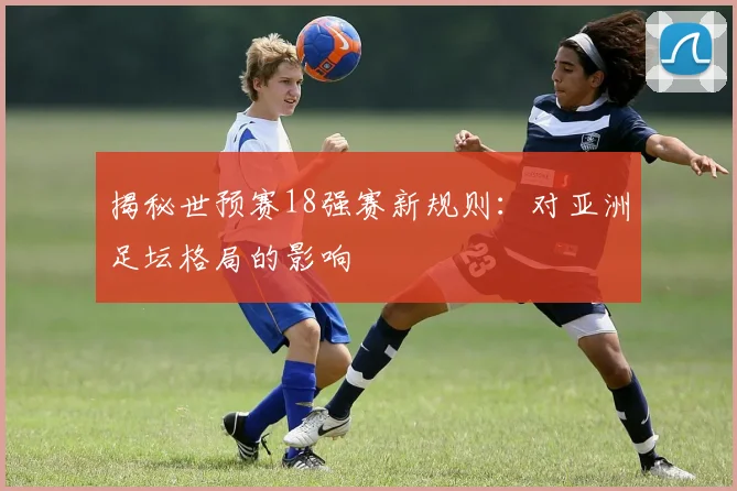 揭秘世预赛18强赛新规则：对亚洲足坛格局的影响